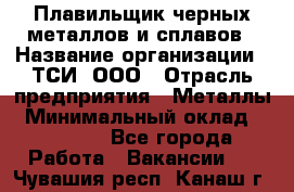 Плавильщик черных металлов и сплавов › Название организации ­ ТСИ, ООО › Отрасль предприятия ­ Металлы › Минимальный оклад ­ 25 000 - Все города Работа » Вакансии   . Чувашия респ.,Канаш г.